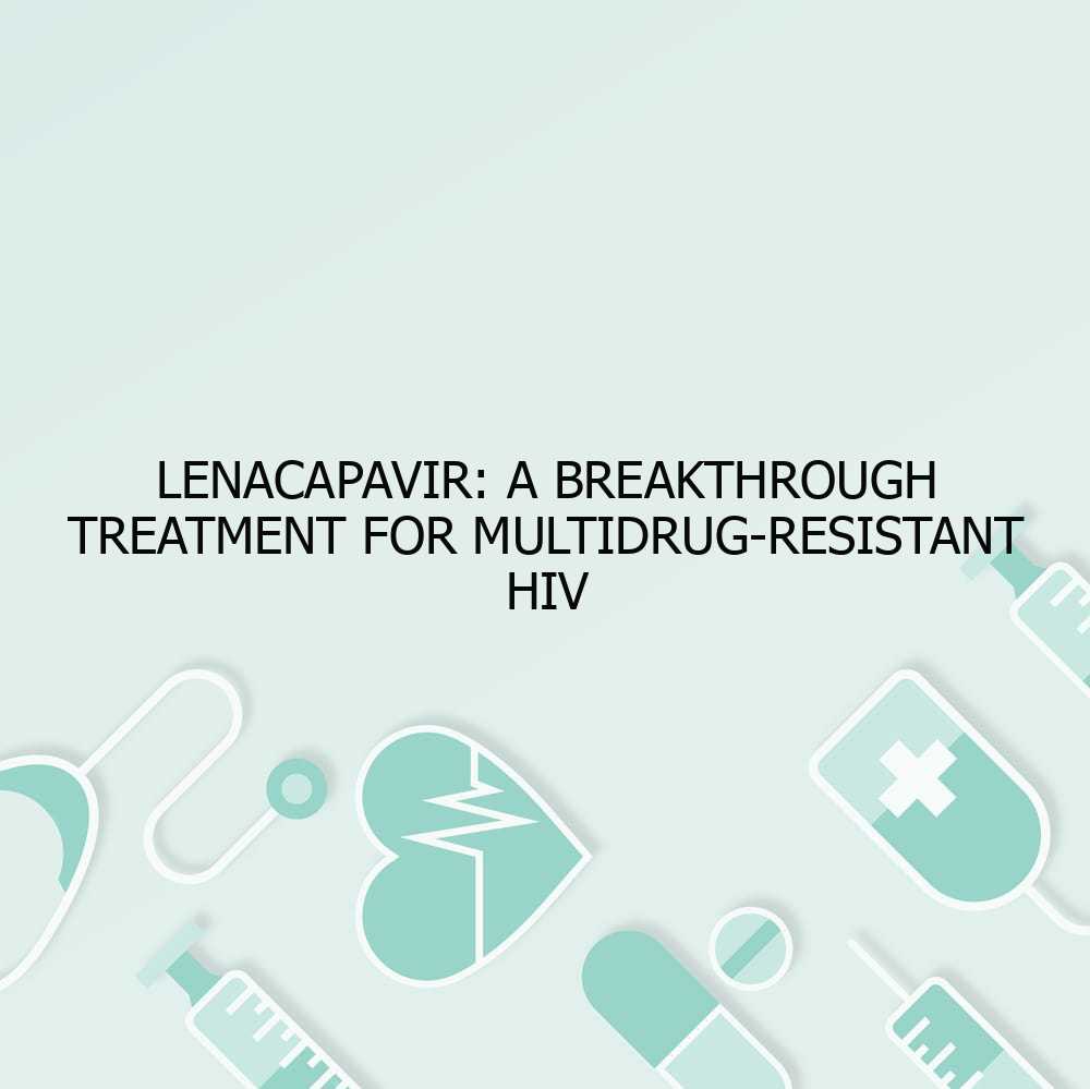 Lenacapavir: A Breakthrough Treatment for Multidrug-Resistant HIV